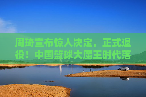 周琦宣布惊人决定,正式退役!中国篮球大魔王时代落幕,周琦宣布退役,中国篮球大魔王时代落幕 周琦宣布惊人决定,正式退役!中国篮球大魔王时代落幕,周琦宣布退役,中国篮球大魔王时代落幕