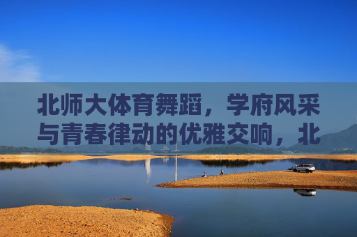 北师大体育舞蹈，学府风采与青春律动的优雅交响，北师大体育舞蹈，学府风采与青春律动的优雅交响