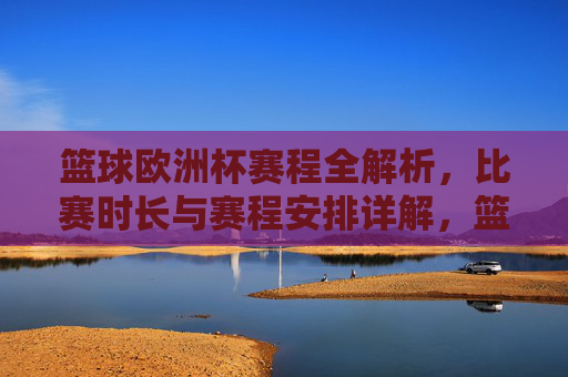 篮球欧洲杯赛程全解析，比赛时长与赛程安排详解，篮球欧洲杯赛程全解析，比赛时长与赛程安排详解