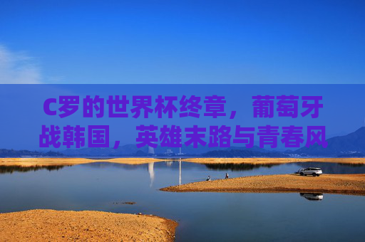 C罗的世界杯终章,葡萄牙战韩国,英雄末路与青春风暴的碰撞,英雄末路撞青春风暴,C罗世界杯终章战韩国 C罗的世界杯终章,葡萄牙战韩国,英雄末路与青春风暴的碰撞,英雄末路撞青春风暴,C罗世界杯终章战韩国