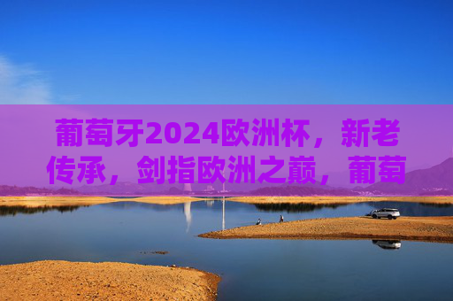 葡萄牙2024欧洲杯,新老传承,剑指欧洲之巅,葡萄牙新老传承剑指2024欧洲杯巅峰 葡萄牙2024欧洲杯,新老传承,剑指欧洲之巅,葡萄牙新老传承剑指2024欧洲杯巅峰