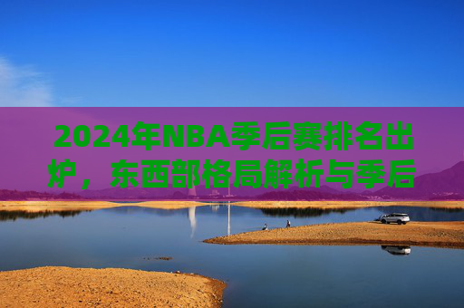 2024年NBA季后赛排名出炉,东西部格局解析与季后赛看点,2024NBA季后赛排名出炉,东西部格局与看点 2024年NBA季后赛排名出炉,东西部格局解析与季后赛看点,2024NBA季后赛排名出炉,东西部格局与看点