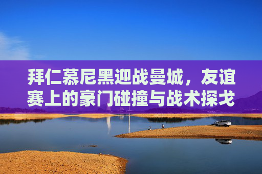 拜仁慕尼黑迎战曼城，友谊赛上的豪门碰撞与战术探戈，拜仁迎战曼城，友谊赛上的豪门碰撞与战术探戈