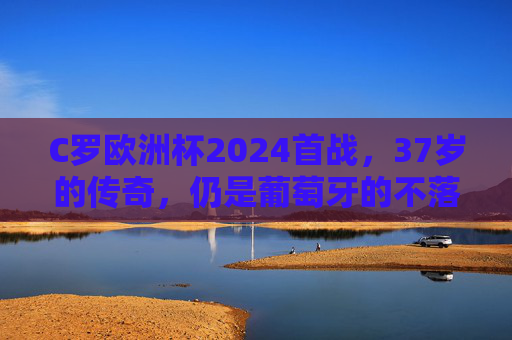 C罗欧洲杯2024首战，37岁的传奇，仍是葡萄牙的不落旗帜，C罗欧洲杯2024首战，37岁传奇，葡萄牙不落旗帜