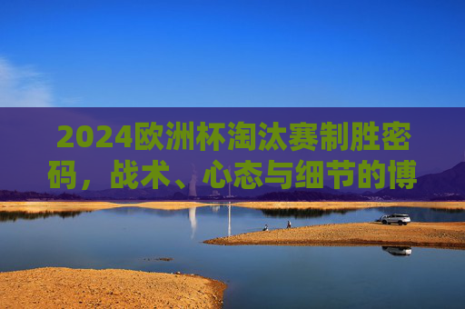 2024欧洲杯淘汰赛制胜密码,战术、心态与细节的博弈,2024欧洲杯淘汰赛制胜密码,战术、心态与细节博弈 2024欧洲杯淘汰赛制胜密码,战术、心态与细节的博弈,2024欧洲杯淘汰赛制胜密码,战术、心态与细节博弈