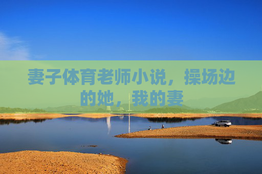 妻子体育老师小说,操场边的她,我的妻 妻子体育老师小说,操场边的她,我的妻