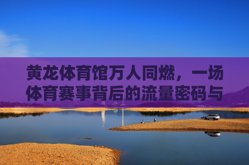 黄龙体育馆万人同燃，一场体育赛事背后的流量密码与城市活力，万人同燃黄龙体育馆，体育赛事流量密码激活城市活力