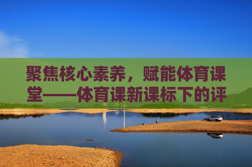聚焦核心素养,赋能体育课堂——体育课新课标下的评课实践与思考,核心素养导向新课标体育课堂评课实践与思考 聚焦核心素养,赋能体育课堂——体育课新课标下的评课实践与思考,核心素养导向新课标体育课堂评课实践与思考