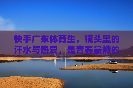 快手广东体育生,镜头里的汗水与热爱,是青春最燃的注脚,快手广东体育生,镜头里的汗水热爱,青春最燃注脚 快手广东体育生,镜头里的汗水与热爱,是青春最燃的注脚,快手广东体育生,镜头里的汗水热爱,青春最燃注脚