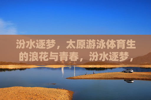 汾水逐梦，太原游泳体育生的浪花与青春，汾水逐梦，太原游泳体育生的浪花青春