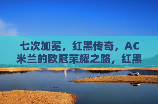 七次加冕，红黑传奇，AC米兰的欧冠荣耀之路，红黑七度加冕，AC米兰的欧冠传奇之路