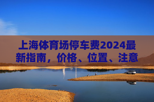 上海体育场停车费2024最新指南,价格、位置、注意事项全解析,上海体育场2024停车费最新指南,价格、位置、注意事项全解析 上海体育场停车费2024最新指南,价格、位置、注意事项全解析,上海体育场2024停车费最新指南,价格、位置、注意事项全解析