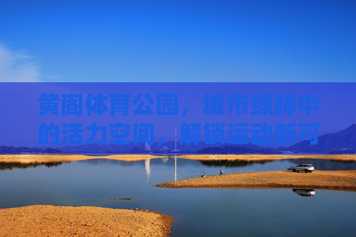 黄阁体育公园，城市绿肺中的活力空间，解锁运动新可能，黄阁体育公园，城市绿肺中解锁运动新可能