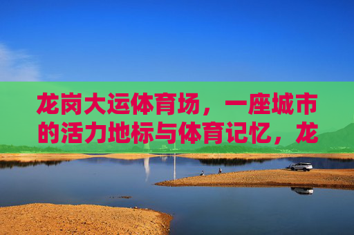 龙岗大运体育场，一座城市的活力地标与体育记忆，龙岗大运体育场，活力地标与体育记忆