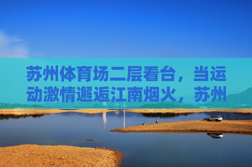 苏州体育场二层看台,当运动激情邂逅江南烟火,苏州体育场二层看台,运动激情邂逅江南烟火 苏州体育场二层看台,当运动激情邂逅江南烟火,苏州体育场二层看台,运动激情邂逅江南烟火