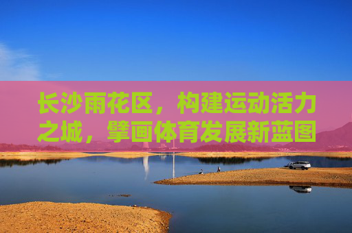 长沙雨花区,构建运动活力之城,擘画体育发展新蓝图,长沙雨花区擘画运动活力之城新蓝图 长沙雨花区,构建运动活力之城,擘画体育发展新蓝图,长沙雨花区擘画运动活力之城新蓝图