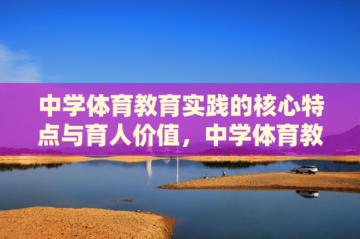 中学体育教育实践的核心特点与育人价值，中学体育教育实践，核心特点与育人价值