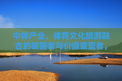 中体产业，体育文化旅游融合的破圈者与价值重塑者，中体产业，体育文化旅游融合的破圈者与价值重塑者