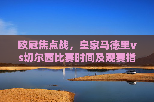 欧冠焦点战，皇家马德里vs切尔西比赛时间及观赛指南，欧冠焦点战，皇马vs切尔西比赛时间及观赛指南