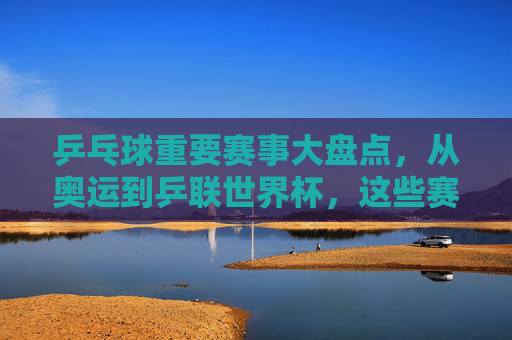 乒乓球重要赛事大盘点,从奥运到乒联世界杯,这些赛事定义巅峰对决,乒乓球巅峰赛事大盘点,从奥运到乒联世界杯,对决定义巅峰 乒乓球重要赛事大盘点,从奥运到乒联世界杯,这些赛事定义巅峰对决,乒乓球巅峰赛事大盘点,从奥运到乒联世界杯,对决定义巅峰