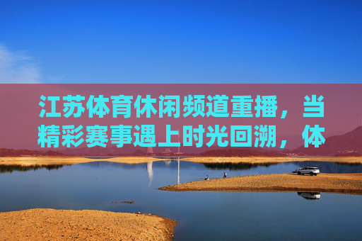 江苏体育休闲频道重播,当精彩赛事遇上时光回溯,体育记忆永不落幕,时光回溯,体育记忆永不落幕 江苏体育休闲频道重播,当精彩赛事遇上时光回溯,体育记忆永不落幕,时光回溯,体育记忆永不落幕