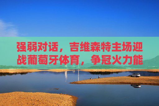 强弱对话，吉维森特主场迎战葡萄牙体育，争冠火力能否撕碎防线？强弱对话，吉维森特主场迎战葡萄牙体育，争冠火力能否撕碎防线？