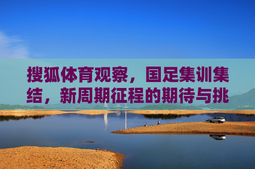 搜狐体育观察,国足集训集结,新周期征程的期待与挑战,国足新周期集训启幕,期待与挑战并存 搜狐体育观察,国足集训集结,新周期征程的期待与挑战,国足新周期集训启幕,期待与挑战并存