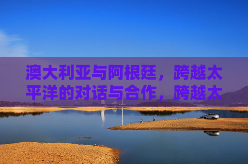 澳大利亚与阿根廷,跨越太平洋的对话与合作,跨越太平洋的澳大利亚阿根廷对话与合作 澳大利亚与阿根廷,跨越太平洋的对话与合作,跨越太平洋的澳大利亚阿根廷对话与合作