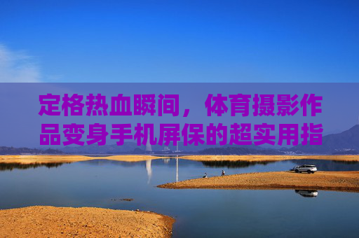 定格热血瞬间,体育摄影作品变身手机屏保的超实用指南,体育摄影变身手机屏保超实用指南 定格热血瞬间,体育摄影作品变身手机屏保的超实用指南,体育摄影变身手机屏保超实用指南