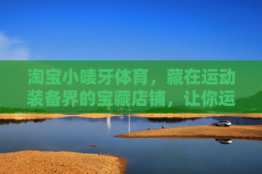 淘宝小唛牙体育,藏在运动装备界的宝藏店铺,让你运动装备闭眼入,淘宝小唛牙体育,运动装备界的宝藏,闭眼入就对了 淘宝小唛牙体育,藏在运动装备界的宝藏店铺,让你运动装备闭眼入,淘宝小唛牙体育,运动装备界的宝藏,闭眼入就对了