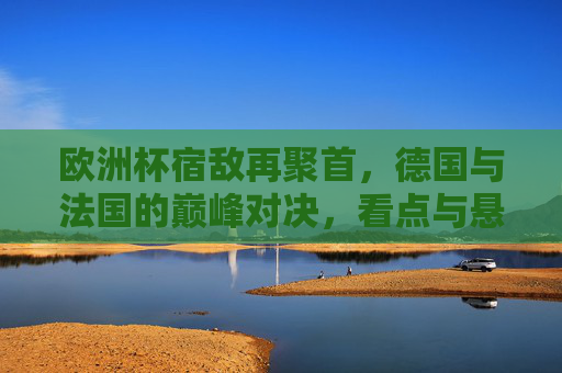 欧洲杯宿敌再聚首,德国与法国的巅峰对决,看点与悬念,欧洲杯宿敌巅峰对决,德国法国再聚首,看点悬念并存 欧洲杯宿敌再聚首,德国与法国的巅峰对决,看点与悬念,欧洲杯宿敌巅峰对决,德国法国再聚首,看点悬念并存