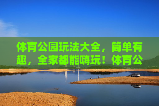 体育公园玩法大全,简单有趣,全家都能嗨玩!体育公园全家玩法大全,简单有趣,全家嗨玩! 体育公园玩法大全,简单有趣,全家都能嗨玩!体育公园全家玩法大全,简单有趣,全家嗨玩!