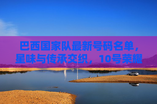 巴西国家队最新号码名单,星味与传承交织,10号荣耀再续,巴西国家队最新号码名单,星味传承交织,10号荣耀再续 巴西国家队最新号码名单,星味与传承交织,10号荣耀再续,巴西国家队最新号码名单,星味传承交织,10号荣耀再续