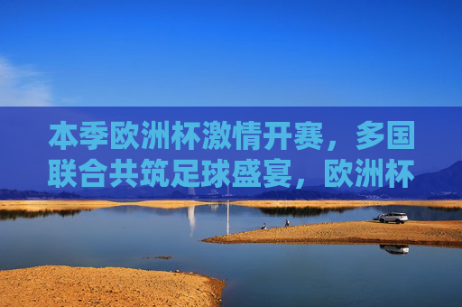 本季欧洲杯激情开赛，多国联合共筑足球盛宴，欧洲杯激情启幕，多国共筑足球盛宴