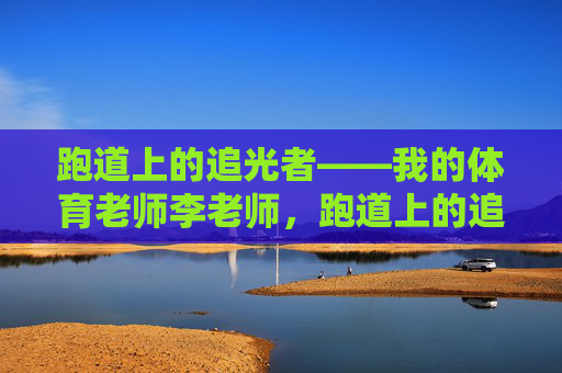 跑道上的追光者——我的体育老师李老师,跑道上的追光者——我的体育老师李老师 跑道上的追光者——我的体育老师李老师,跑道上的追光者——我的体育老师李老师