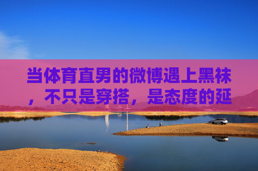 当体育直男的微博遇上黑袜,不只是穿搭,是态度的延伸,体育直男与黑袜,穿搭之外,态度的延伸 当体育直男的微博遇上黑袜,不只是穿搭,是态度的延伸,体育直男与黑袜,穿搭之外,态度的延伸