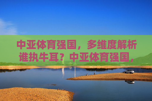 中亚体育强国,多维度解析谁执牛耳?中亚体育强国,多维度解析谁执牛耳? 中亚体育强国,多维度解析谁执牛耳?中亚体育强国,多维度解析谁执牛耳?
