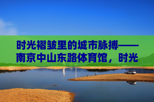 时光褶皱里的城市脉搏——南京中山东路体育馆,时光褶皱里的城市脉搏——南京中山东路体育馆 时光褶皱里的城市脉搏——南京中山东路体育馆,时光褶皱里的城市脉搏——南京中山东路体育馆