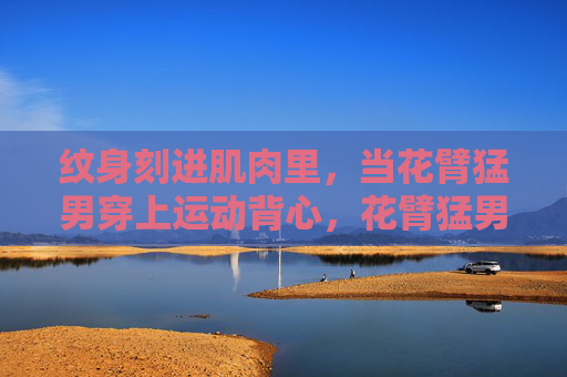 纹身刻进肌肉里,当花臂猛男穿上运动背心,花臂猛男运动背心,纹身刻肌的力量美学 纹身刻进肌肉里,当花臂猛男穿上运动背心,花臂猛男运动背心,纹身刻肌的力量美学