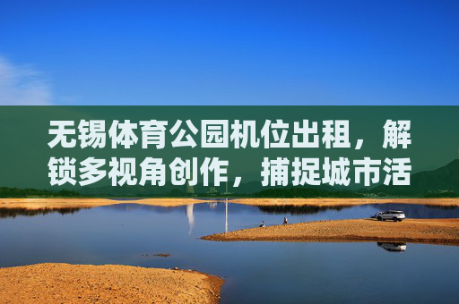 无锡体育公园机位出租，解锁多视角创作，捕捉城市活力瞬间，无锡体育公园机位出租，解锁多视角，定格活力瞬间