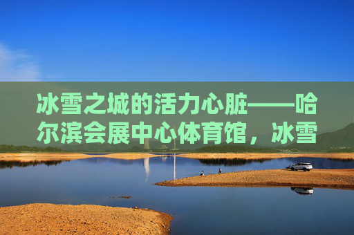 冰雪之城的活力心脏——哈尔滨会展中心体育馆,冰雪之城的活力心脏——哈尔滨会展中心体育馆 冰雪之城的活力心脏——哈尔滨会展中心体育馆,冰雪之城的活力心脏——哈尔滨会展中心体育馆