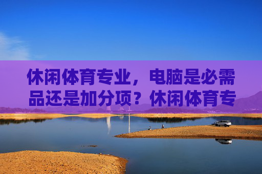 休闲体育专业，电脑是必需品还是加分项？休闲体育专业，电脑是必需品还是加分项？