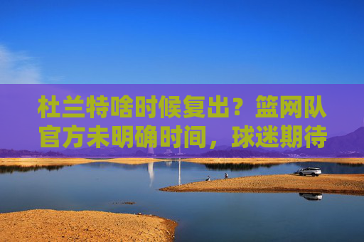 杜兰特啥时候复出?篮网队官方未明确时间,球迷期待核心回归,杜兰特复出时间篮网官方未明确,球迷期待核心回归 杜兰特啥时候复出?篮网队官方未明确时间,球迷期待核心回归,杜兰特复出时间篮网官方未明确,球迷期待核心回归
