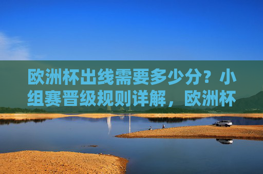 欧洲杯出线需要多少分？小组赛晋级规则详解，欧洲杯小组赛出线需多少分？晋级规则详解