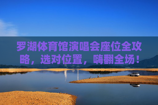罗湖体育馆演唱会座位全攻略，选对位置，嗨翻全场！罗湖体育馆演唱会座位全攻略，选对位置嗨翻全场