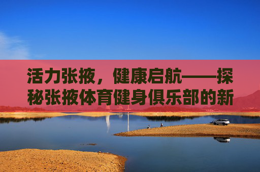 活力张掖,健康启航——探秘张掖体育健身俱乐部的新魅力,活力张掖,健康启航,探秘体育健身俱乐部新魅力 活力张掖,健康启航——探秘张掖体育健身俱乐部的新魅力,活力张掖,健康启航,探秘体育健身俱乐部新魅力
