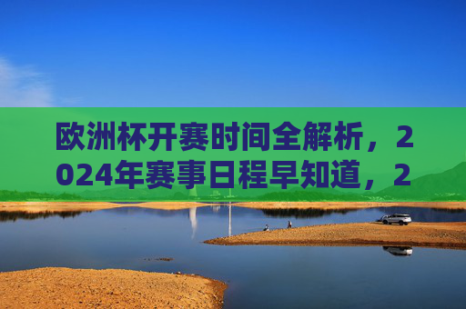 欧洲杯开赛时间全解析,2024年赛事日程早知道,2024欧洲杯开赛时间及赛事日程全解析 欧洲杯开赛时间全解析,2024年赛事日程早知道,2024欧洲杯开赛时间及赛事日程全解析