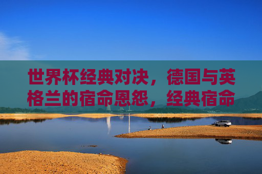 世界杯经典对决,德国与英格兰的宿命恩怨,经典宿命对决,德国与英格兰的世界杯恩怨 世界杯经典对决,德国与英格兰的宿命恩怨,经典宿命对决,德国与英格兰的世界杯恩怨