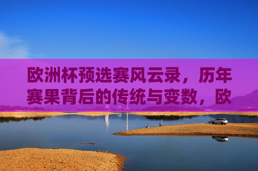 欧洲杯预选赛风云录,历年赛果背后的传统与变数,欧洲杯预选赛赛果风云录,传统与变数 欧洲杯预选赛风云录,历年赛果背后的传统与变数,欧洲杯预选赛赛果风云录,传统与变数