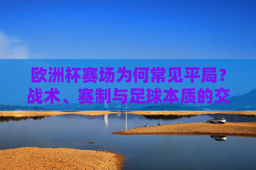 欧洲杯赛场为何常见平局？战术、赛制与足球本质的交织，欧洲杯为何平局频现？战术、赛制与足球本质的交织
